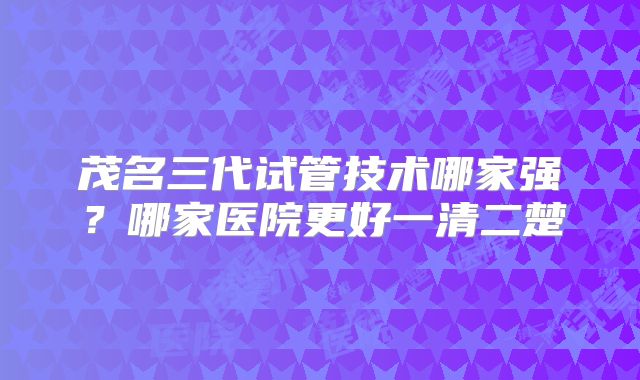 茂名三代试管技术哪家强？哪家医院更好一清二楚