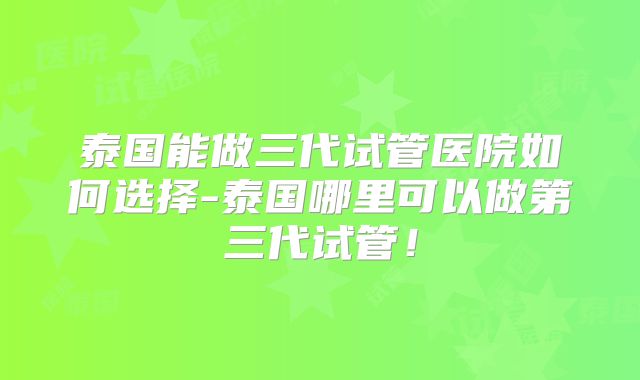 泰国能做三代试管医院如何选择-泰国哪里可以做第三代试管！