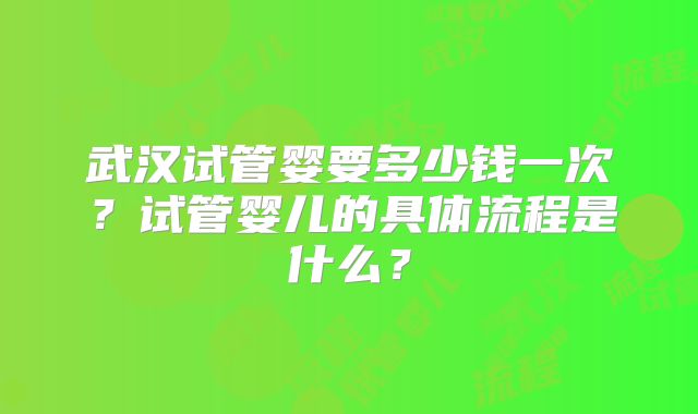 武汉试管婴要多少钱一次?试管婴儿的具体流程是什么?
