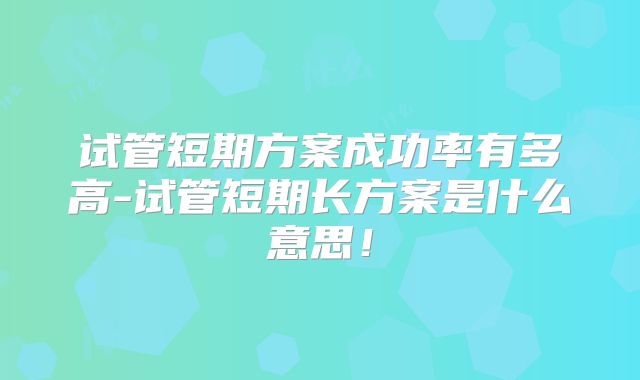 试管短期方案成功率有多高-试管短期长方案是什么意思！