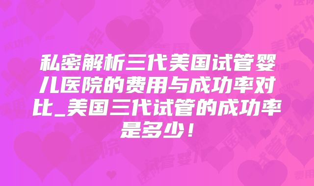 私密解析三代美国试管婴儿医院的费用与成功率对比_美国三代试管的成功率是多少！
