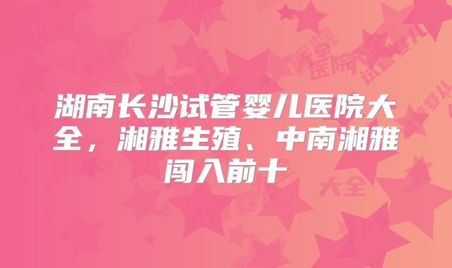 湖南长沙试管婴儿医院大全,湘雅生殖、中南湘雅闯入前十