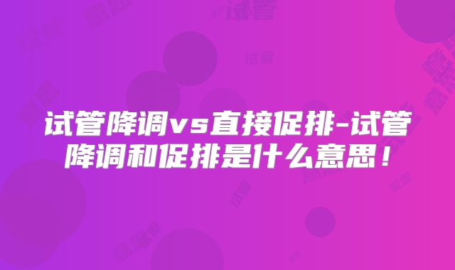 试管降调vs直接促排-试管降调和促排是什么意思！