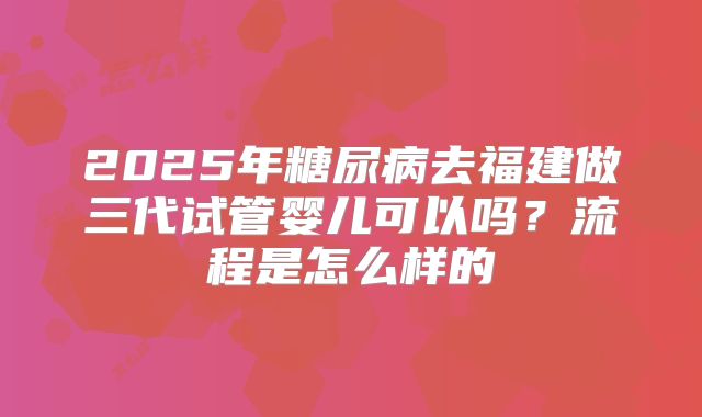 2025年糖尿病去福建做三代试管婴儿可以吗?流程是怎么样的