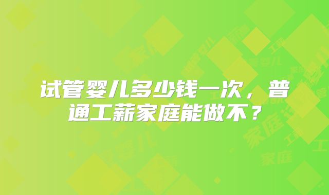 试管婴儿多少钱一次，普通工薪家庭能做不？