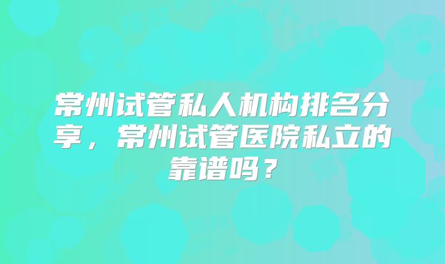 常州试管私人机构排名分享,常州试管医院私立的靠谱吗?