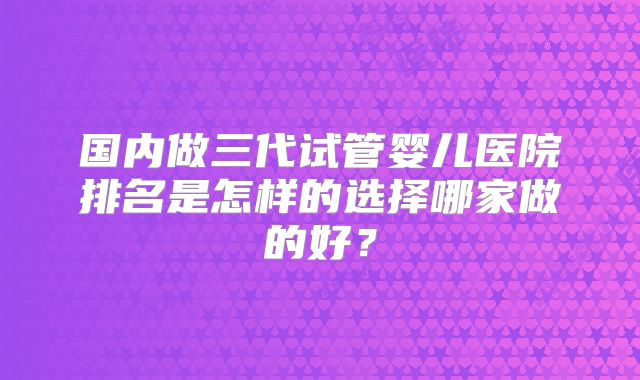国内做三代试管婴儿医院排名是怎样的选择哪家做的好？