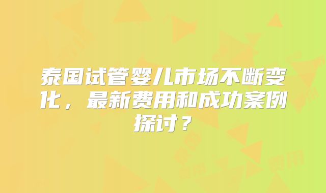 泰国试管婴儿市场不断变化，最新费用和成功案例探讨？