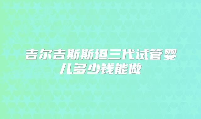 吉尔吉斯斯坦三代试管婴儿多少钱能做
