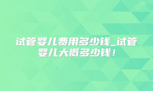 试管婴儿费用多少钱_试管婴儿大概多少钱！