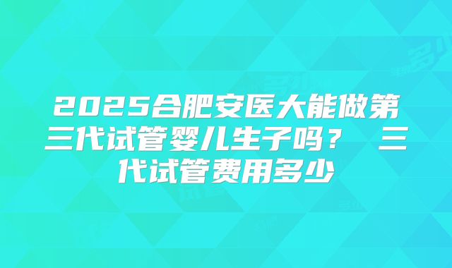 2025合肥安医大能做第三代试管婴儿生子吗？ 三代试管费用多少