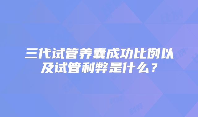 三代试管养囊成功比例以及试管利弊是什么?