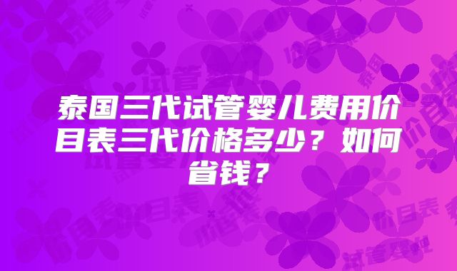 泰国三代试管婴儿费用价目表三代价格多少？如何省钱？