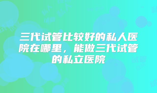 三代试管比较好的私人医院在哪里，能做三代试管的私立医院