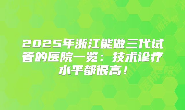 2025年浙江能做三代试管的医院一览:技术诊疗水平都很高!