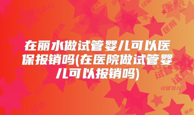 在丽水做试管婴儿可以医保报销吗(在医院做试管婴儿可以报销吗)