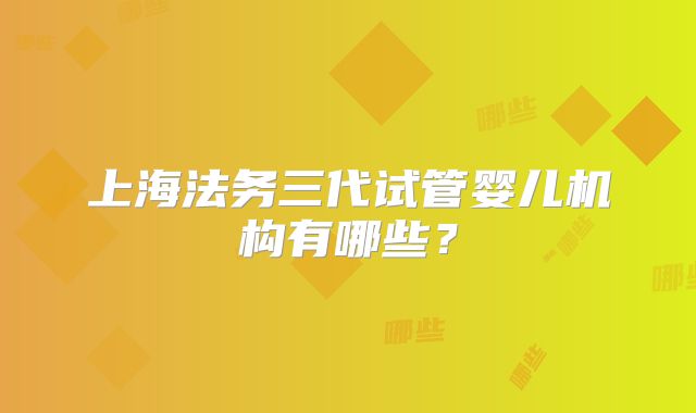 上海法务三代试管婴儿机构有哪些？