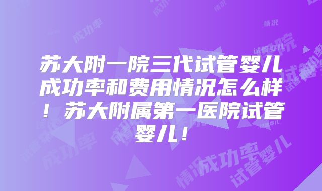 苏大附一院三代试管婴儿成功率和费用情况怎么样！苏大附属第一医院试管婴儿！