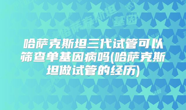 哈萨克斯坦三代试管可以筛查单基因病吗(哈萨克斯坦做试管的经历)