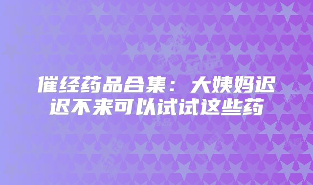 催经药品合集：大姨妈迟迟不来可以试试这些药