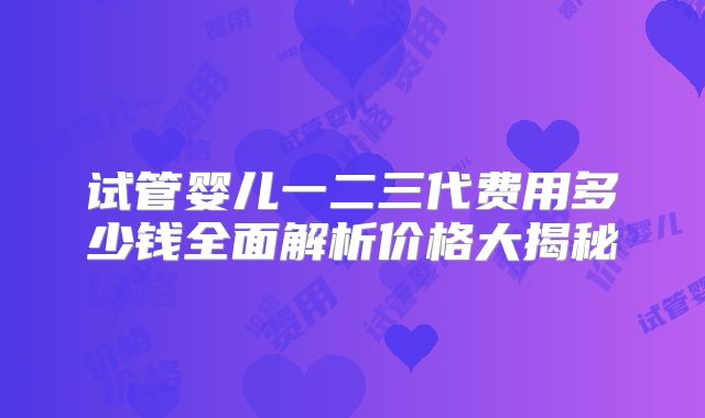 试管婴儿一二三代费用多少钱全面解析价格大揭秘