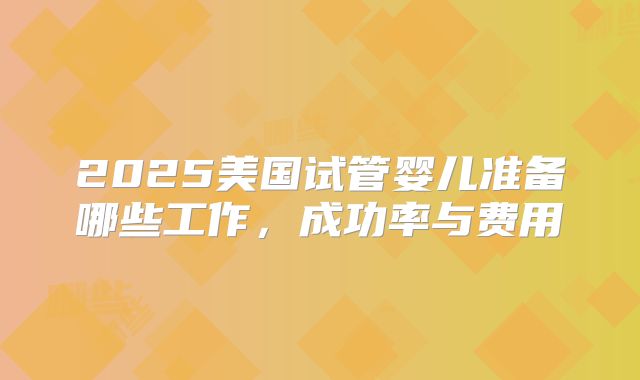 2025美国试管婴儿准备哪些工作，成功率与费用