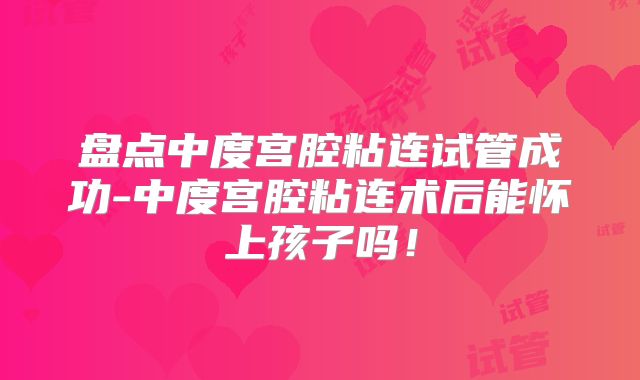 盘点中度宫腔粘连试管成功-中度宫腔粘连术后能怀上孩子吗！