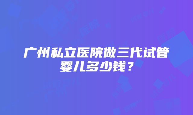 广州私立医院做三代试管婴儿多少钱？