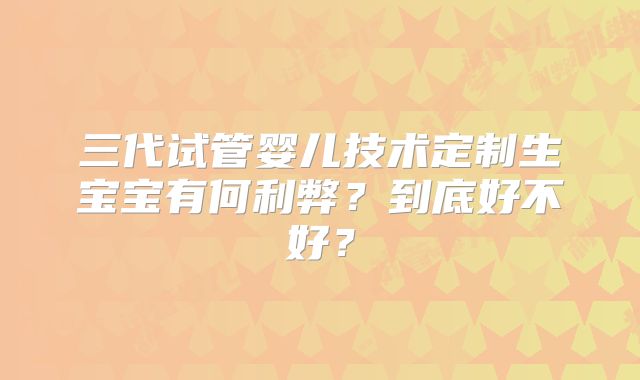 三代试管婴儿技术定制生宝宝有何利弊？到底好不好？