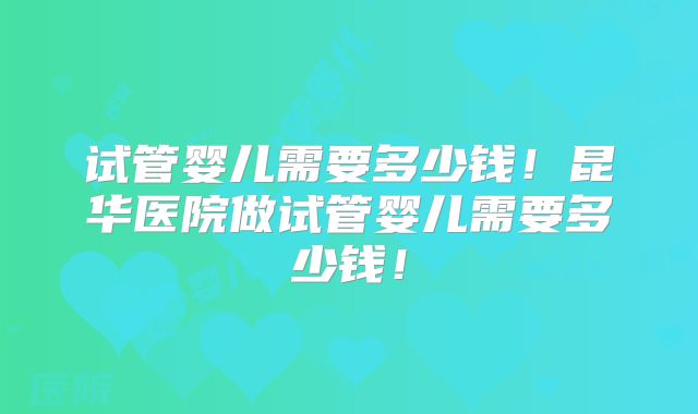 试管婴儿需要多少钱!昆华医院做试管婴儿需要多少钱!