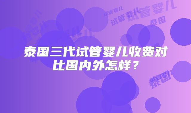 泰国三代试管婴儿收费对比国内外怎样？