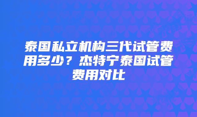 泰国私立机构三代试管费用多少？杰特宁泰国试管费用对比
