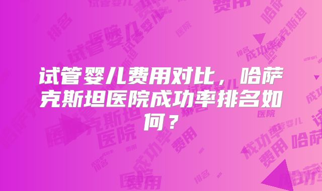 试管婴儿费用对比，哈萨克斯坦医院成功率排名如何？