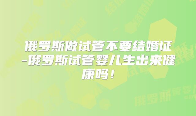 俄罗斯做试管不要结婚证-俄罗斯试管婴儿生出来健康吗!