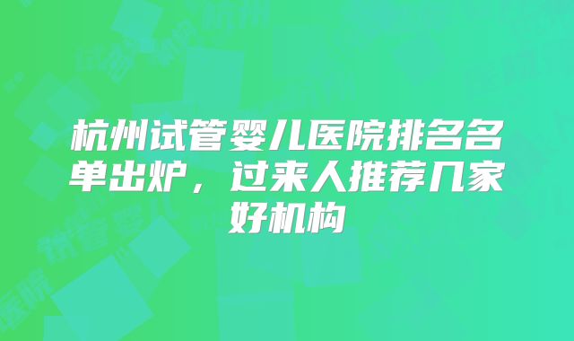 杭州试管婴儿医院排名名单出炉，过来人推荐几家好机构