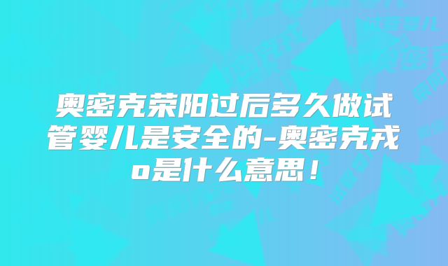 奥密克荣阳过后多久做试管婴儿是安全的-奥密克戎o是什么意思！