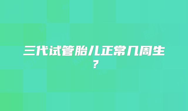 三代试管胎儿正常几周生？