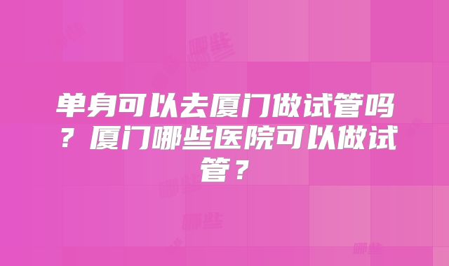 单身可以去厦门做试管吗?厦门哪些医院可以做试管?