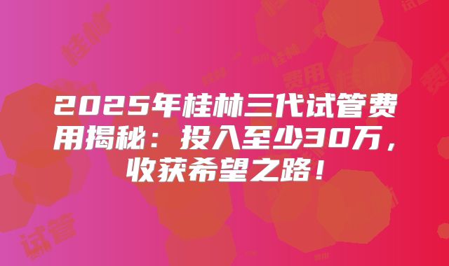 2025年桂林三代试管费用揭秘：投入至少30万，收获希望之路！