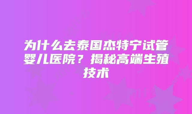 为什么去泰国杰特宁试管婴儿医院？揭秘高端生殖技术
