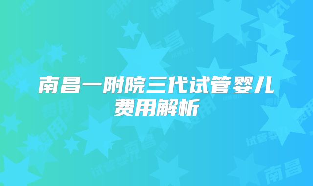 南昌一附院三代试管婴儿费用解析