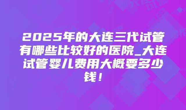2025年的大连三代试管有哪些比较好的医院_大连试管婴儿费用大概要多少钱!