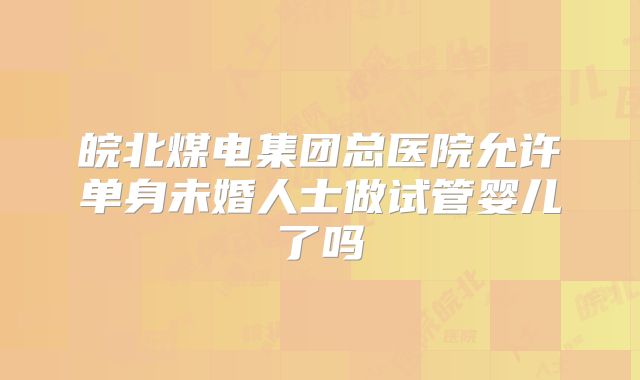 皖北煤电集团总医院允许单身未婚人士做试管婴儿了吗