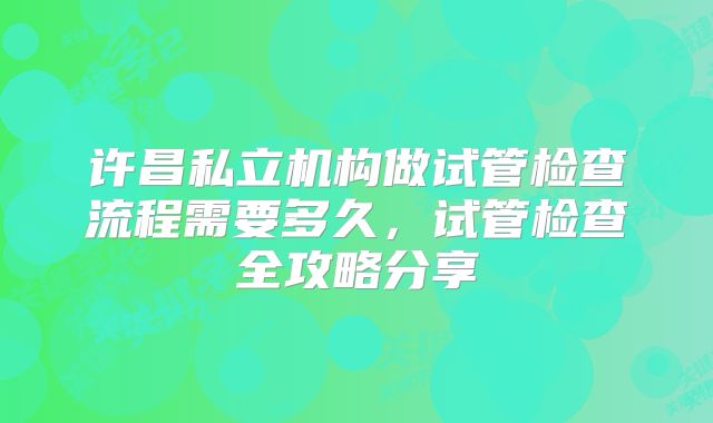 许昌私立机构做试管检查流程需要多久,试管检查全攻略分享