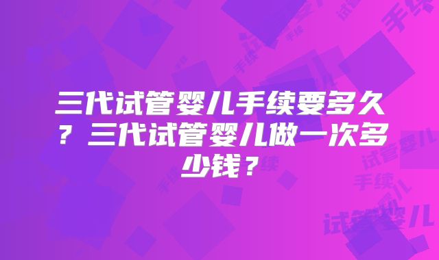 三代试管婴儿手续要多久?三代试管婴儿做一次多少钱?