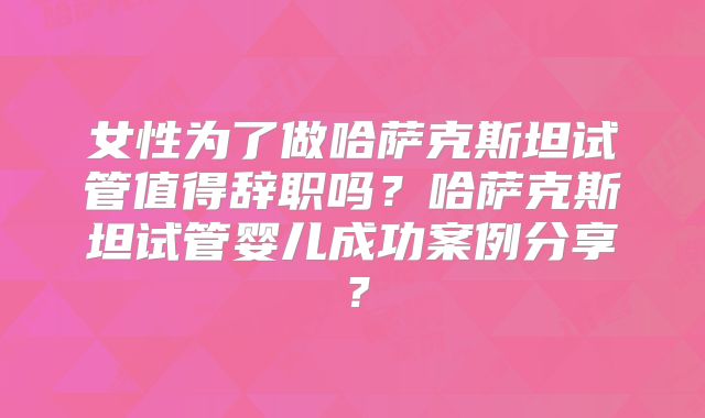 女性为了做哈萨克斯坦试管值得辞职吗？哈萨克斯坦试管婴儿成功案例分享？