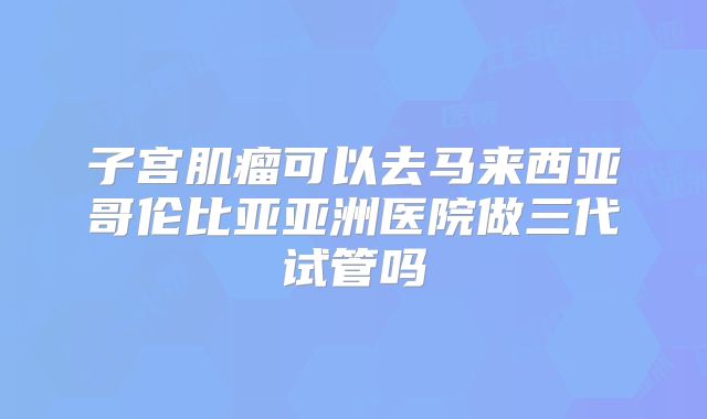 子宫肌瘤可以去马来西亚哥伦比亚亚洲医院做三代试管吗