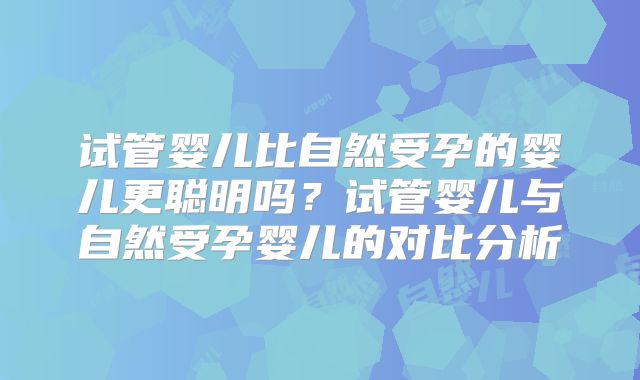 试管婴儿比自然受孕的婴儿更聪明吗?试管婴儿与自然受孕婴儿的对比分析