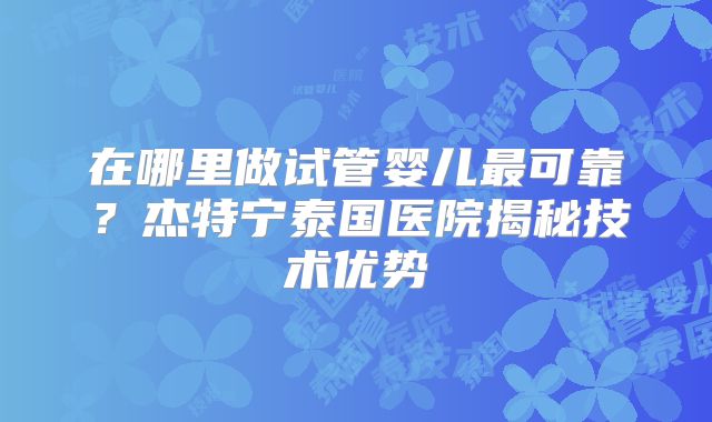 在哪里做试管婴儿最可靠?杰特宁泰国医院揭秘技术优势