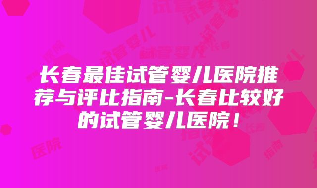 长春最佳试管婴儿医院推荐与评比指南-长春比较好的试管婴儿医院！